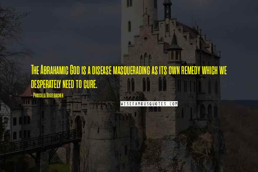 Priscilla Vogelbacher Quotes: The Abrahamic God is a disease masquerading as its own remedy which we desperately need to cure.