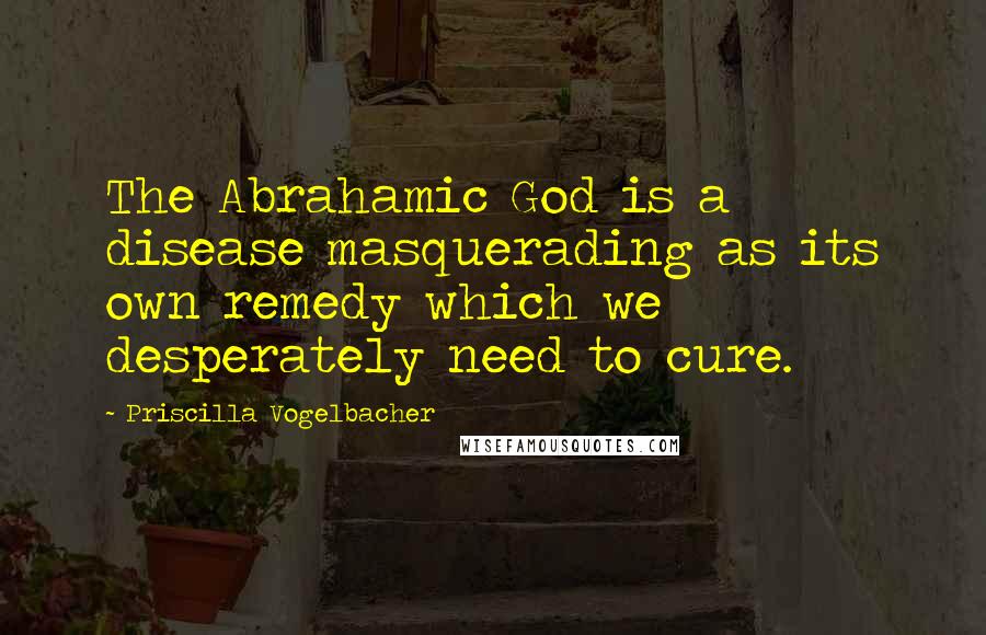 Priscilla Vogelbacher Quotes: The Abrahamic God is a disease masquerading as its own remedy which we desperately need to cure.