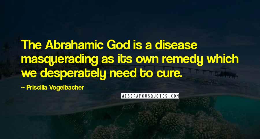 Priscilla Vogelbacher Quotes: The Abrahamic God is a disease masquerading as its own remedy which we desperately need to cure.