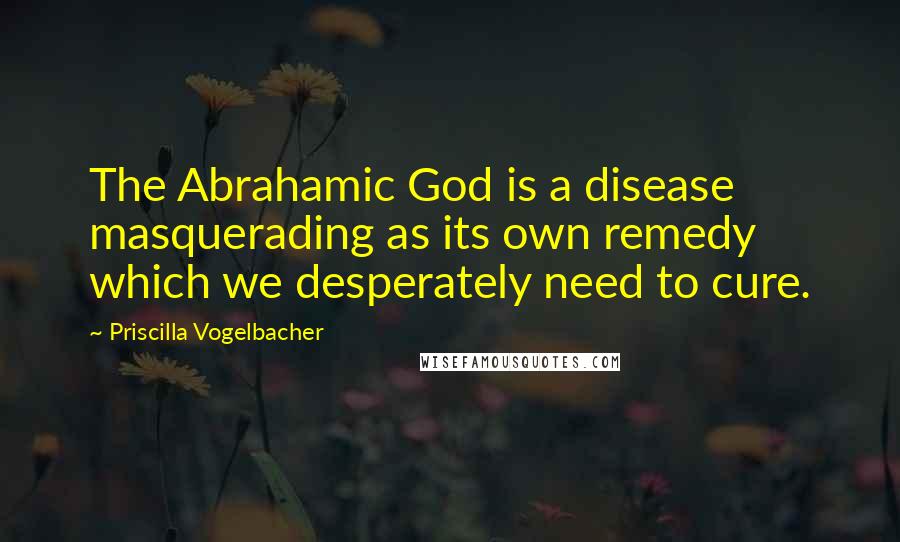 Priscilla Vogelbacher Quotes: The Abrahamic God is a disease masquerading as its own remedy which we desperately need to cure.
