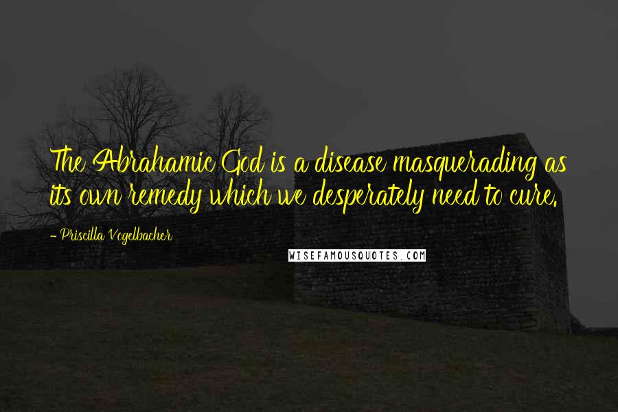 Priscilla Vogelbacher Quotes: The Abrahamic God is a disease masquerading as its own remedy which we desperately need to cure.