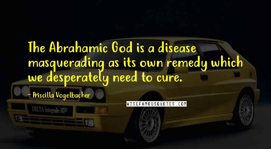 Priscilla Vogelbacher Quotes: The Abrahamic God is a disease masquerading as its own remedy which we desperately need to cure.