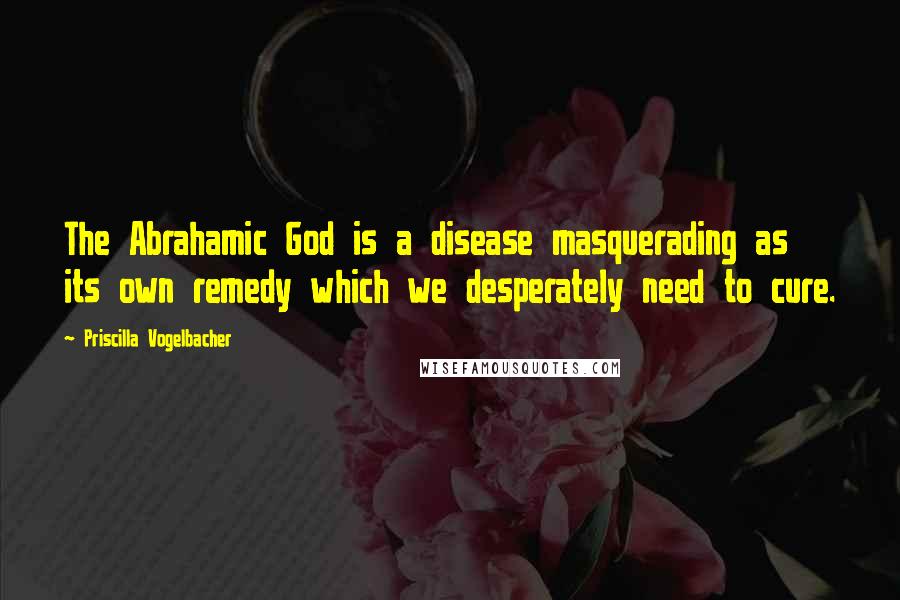Priscilla Vogelbacher Quotes: The Abrahamic God is a disease masquerading as its own remedy which we desperately need to cure.