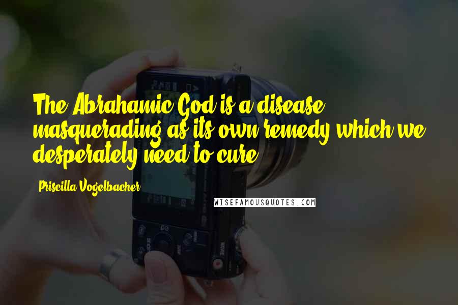 Priscilla Vogelbacher Quotes: The Abrahamic God is a disease masquerading as its own remedy which we desperately need to cure.