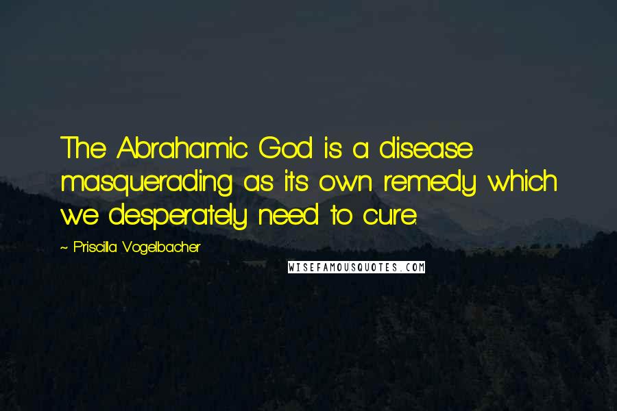 Priscilla Vogelbacher Quotes: The Abrahamic God is a disease masquerading as its own remedy which we desperately need to cure.