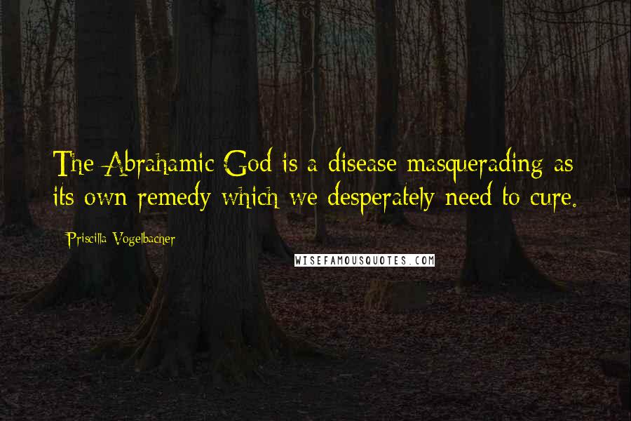 Priscilla Vogelbacher Quotes: The Abrahamic God is a disease masquerading as its own remedy which we desperately need to cure.