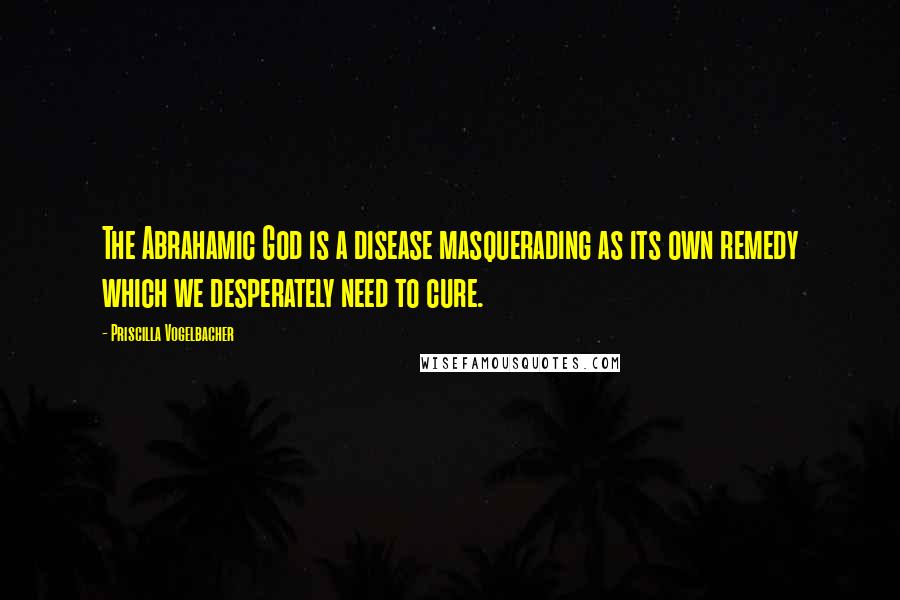 Priscilla Vogelbacher Quotes: The Abrahamic God is a disease masquerading as its own remedy which we desperately need to cure.