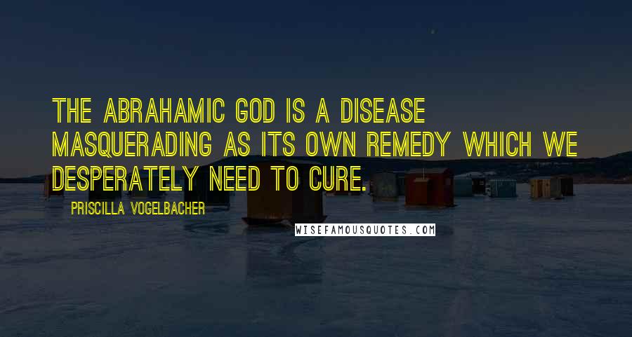 Priscilla Vogelbacher Quotes: The Abrahamic God is a disease masquerading as its own remedy which we desperately need to cure.