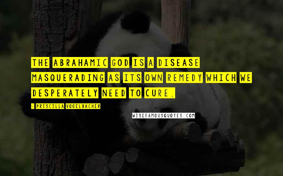 Priscilla Vogelbacher Quotes: The Abrahamic God is a disease masquerading as its own remedy which we desperately need to cure.