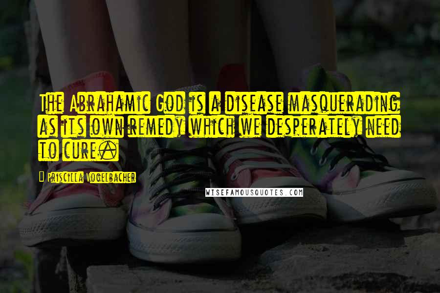 Priscilla Vogelbacher Quotes: The Abrahamic God is a disease masquerading as its own remedy which we desperately need to cure.