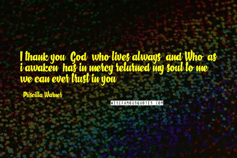 Priscilla Warner Quotes: I thank you, God, who lives always, and Who, as i awaken, has in mercy returned my soul to me; we can ever trust in you.