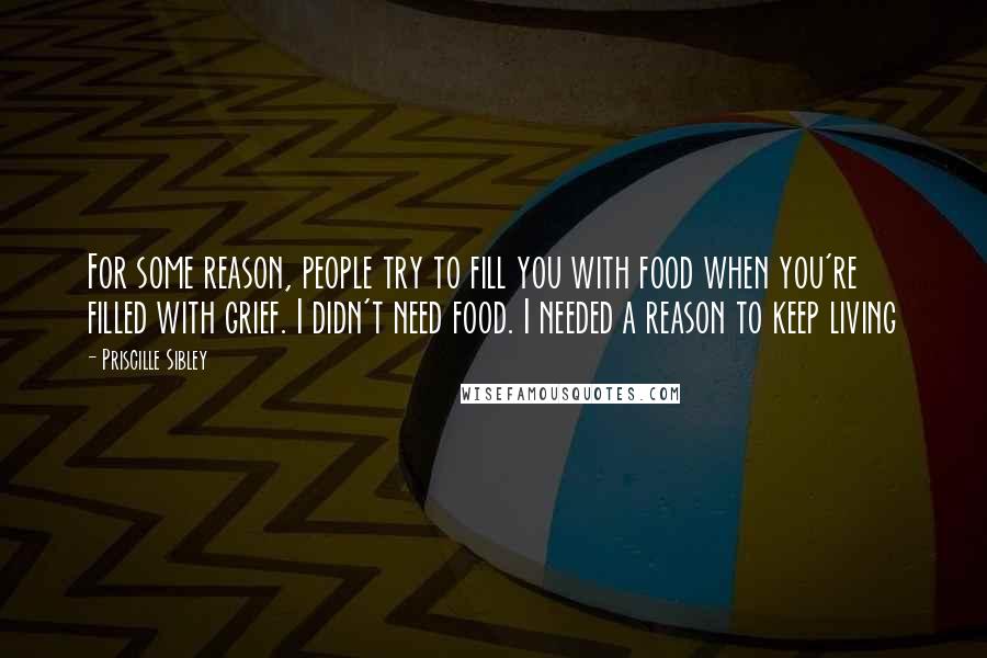 Priscille Sibley Quotes: For some reason, people try to fill you with food when you're filled with grief. I didn't need food. I needed a reason to keep living