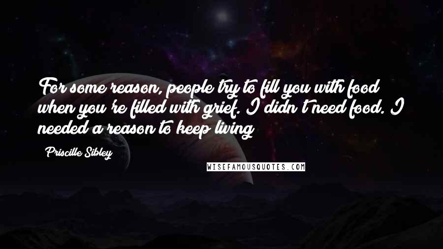 Priscille Sibley Quotes: For some reason, people try to fill you with food when you're filled with grief. I didn't need food. I needed a reason to keep living