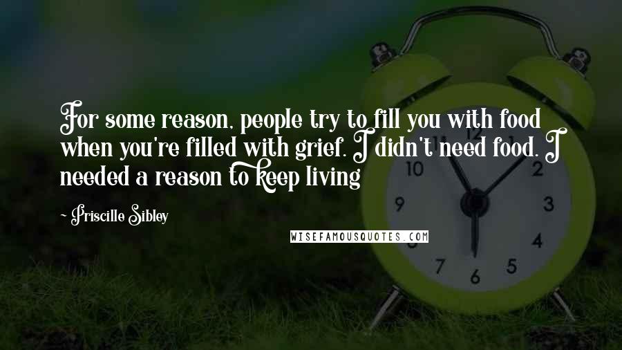 Priscille Sibley Quotes: For some reason, people try to fill you with food when you're filled with grief. I didn't need food. I needed a reason to keep living