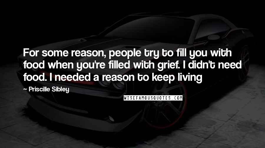 Priscille Sibley Quotes: For some reason, people try to fill you with food when you're filled with grief. I didn't need food. I needed a reason to keep living