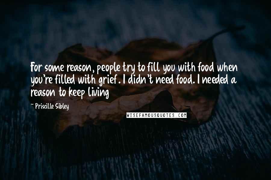 Priscille Sibley Quotes: For some reason, people try to fill you with food when you're filled with grief. I didn't need food. I needed a reason to keep living