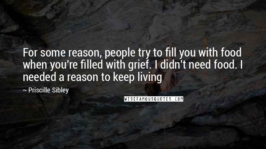 Priscille Sibley Quotes: For some reason, people try to fill you with food when you're filled with grief. I didn't need food. I needed a reason to keep living