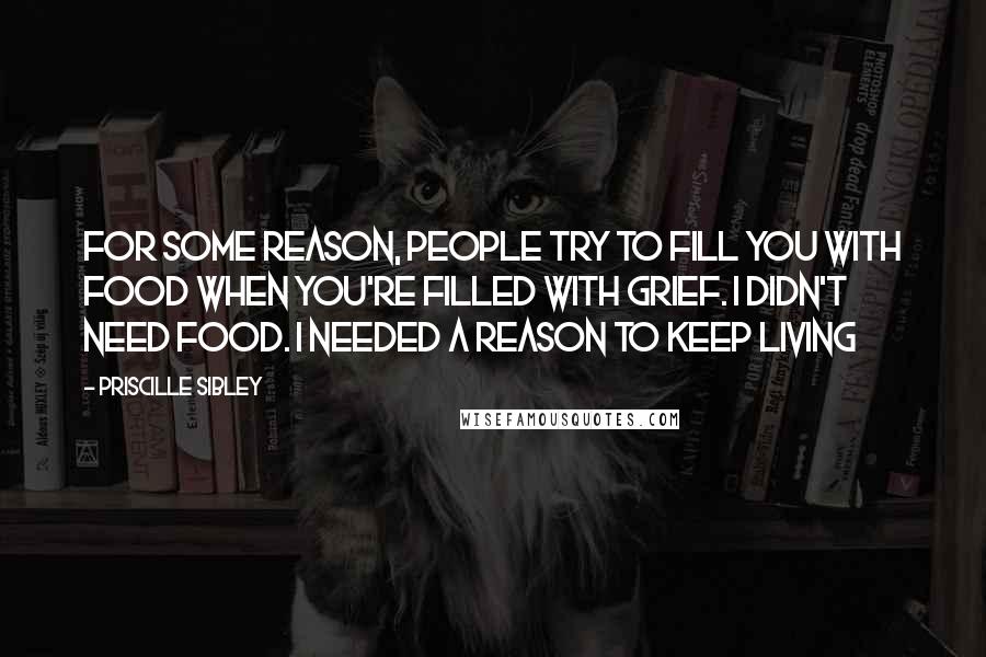 Priscille Sibley Quotes: For some reason, people try to fill you with food when you're filled with grief. I didn't need food. I needed a reason to keep living