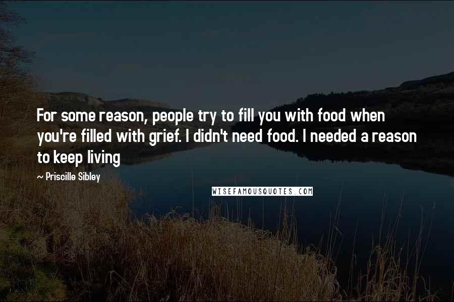 Priscille Sibley Quotes: For some reason, people try to fill you with food when you're filled with grief. I didn't need food. I needed a reason to keep living