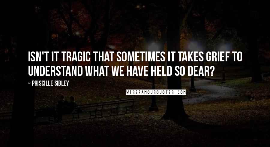 Priscille Sibley Quotes: Isn't it tragic that sometimes it takes grief to understand what we have held so dear?