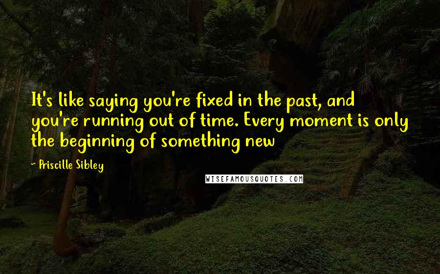 Priscille Sibley Quotes: It's like saying you're fixed in the past, and you're running out of time. Every moment is only the beginning of something new