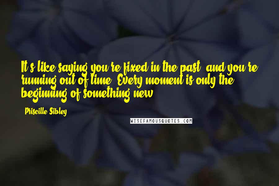 Priscille Sibley Quotes: It's like saying you're fixed in the past, and you're running out of time. Every moment is only the beginning of something new