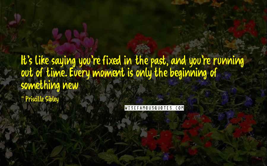 Priscille Sibley Quotes: It's like saying you're fixed in the past, and you're running out of time. Every moment is only the beginning of something new