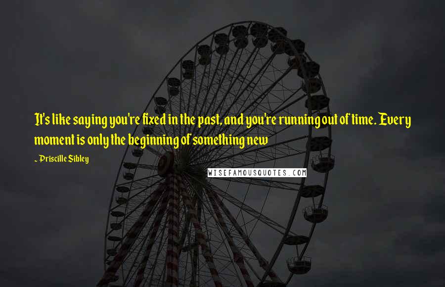 Priscille Sibley Quotes: It's like saying you're fixed in the past, and you're running out of time. Every moment is only the beginning of something new