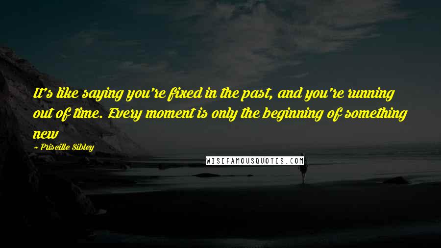 Priscille Sibley Quotes: It's like saying you're fixed in the past, and you're running out of time. Every moment is only the beginning of something new