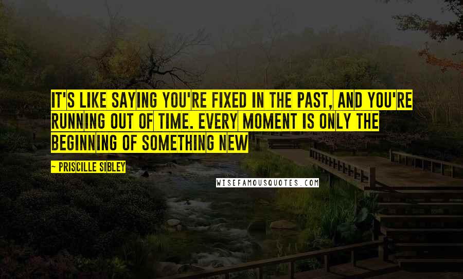 Priscille Sibley Quotes: It's like saying you're fixed in the past, and you're running out of time. Every moment is only the beginning of something new