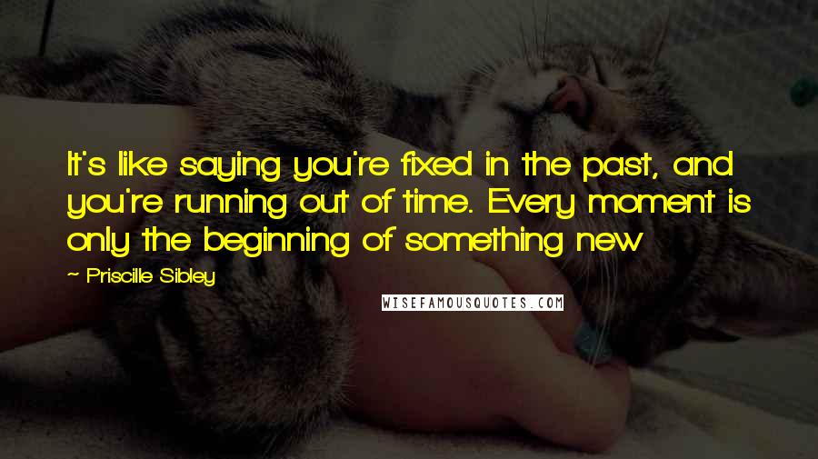 Priscille Sibley Quotes: It's like saying you're fixed in the past, and you're running out of time. Every moment is only the beginning of something new