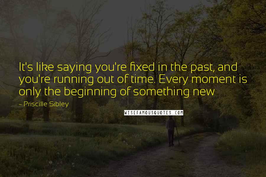 Priscille Sibley Quotes: It's like saying you're fixed in the past, and you're running out of time. Every moment is only the beginning of something new