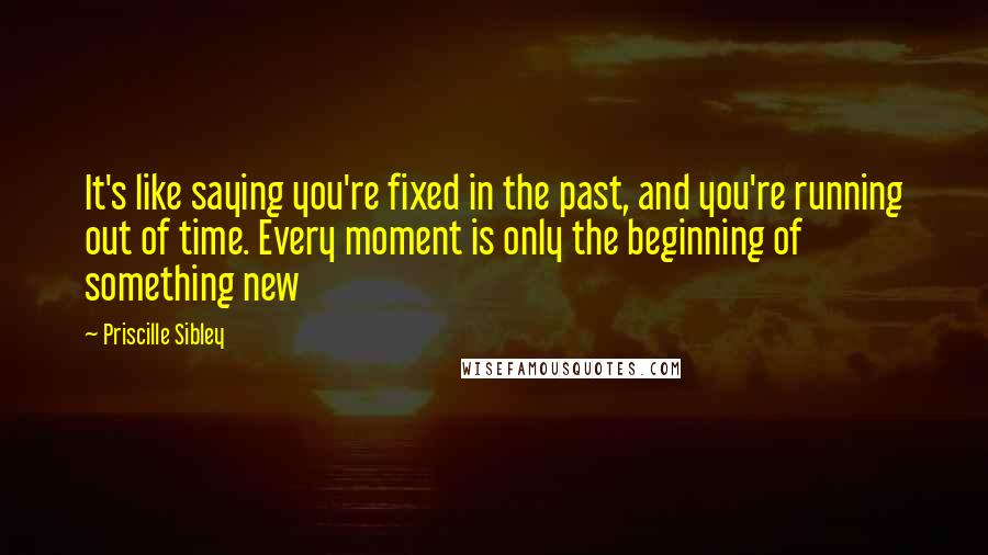 Priscille Sibley Quotes: It's like saying you're fixed in the past, and you're running out of time. Every moment is only the beginning of something new