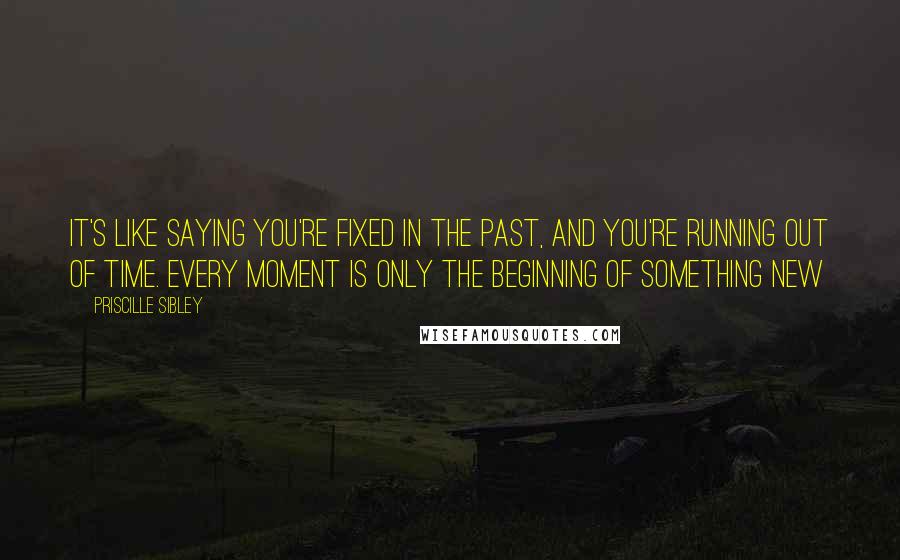 Priscille Sibley Quotes: It's like saying you're fixed in the past, and you're running out of time. Every moment is only the beginning of something new