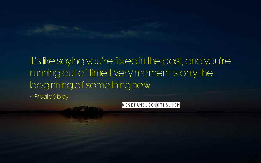 Priscille Sibley Quotes: It's like saying you're fixed in the past, and you're running out of time. Every moment is only the beginning of something new