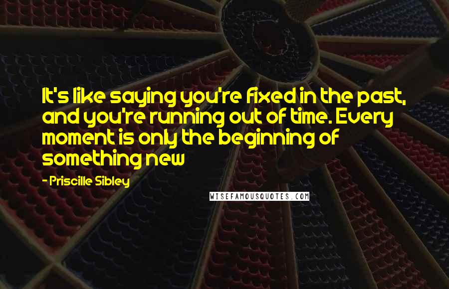 Priscille Sibley Quotes: It's like saying you're fixed in the past, and you're running out of time. Every moment is only the beginning of something new