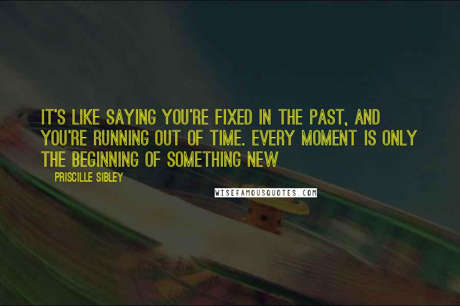 Priscille Sibley Quotes: It's like saying you're fixed in the past, and you're running out of time. Every moment is only the beginning of something new