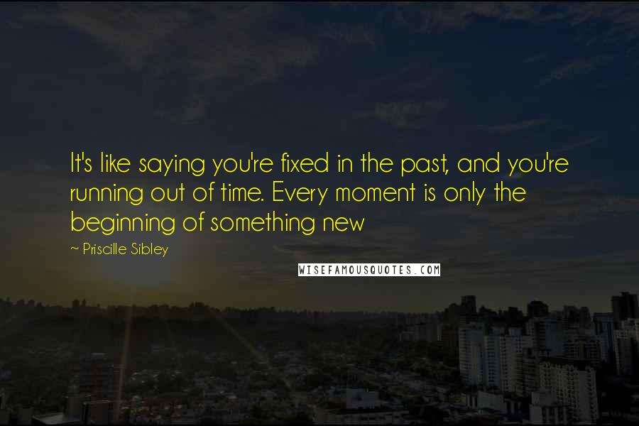 Priscille Sibley Quotes: It's like saying you're fixed in the past, and you're running out of time. Every moment is only the beginning of something new