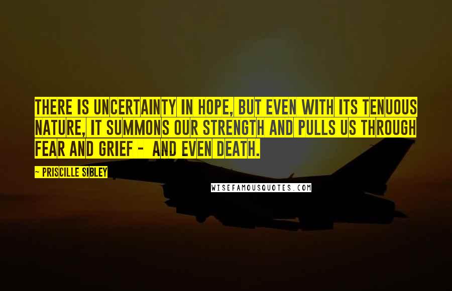 Priscille Sibley Quotes: There is uncertainty in hope, but even with its tenuous nature, it summons our strength and pulls us through fear and grief -  and even death.