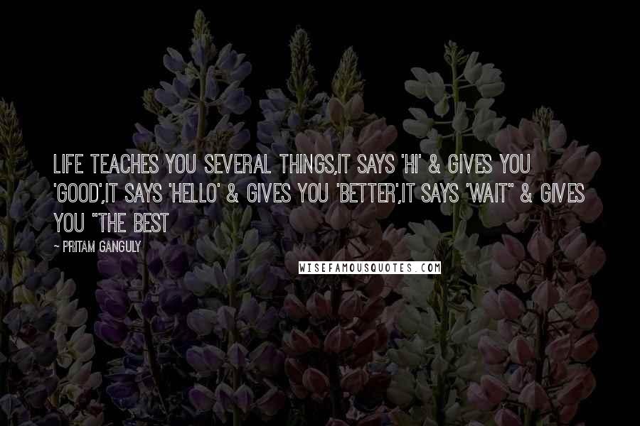 Pritam Ganguly Quotes: Life Teaches You Several Things,It says 'Hi' & Gives You 'Good',It Says 'Hello' & Gives you 'Better',It says 'Wait" & Gives You "The Best