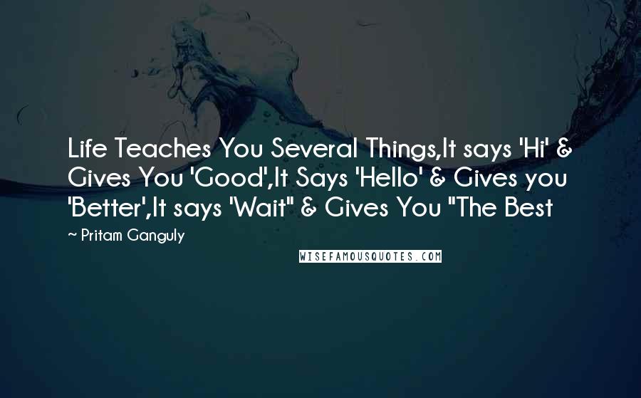 Pritam Ganguly Quotes: Life Teaches You Several Things,It says 'Hi' & Gives You 'Good',It Says 'Hello' & Gives you 'Better',It says 'Wait" & Gives You "The Best
