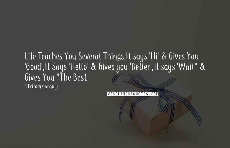 Pritam Ganguly Quotes: Life Teaches You Several Things,It says 'Hi' & Gives You 'Good',It Says 'Hello' & Gives you 'Better',It says 'Wait" & Gives You "The Best