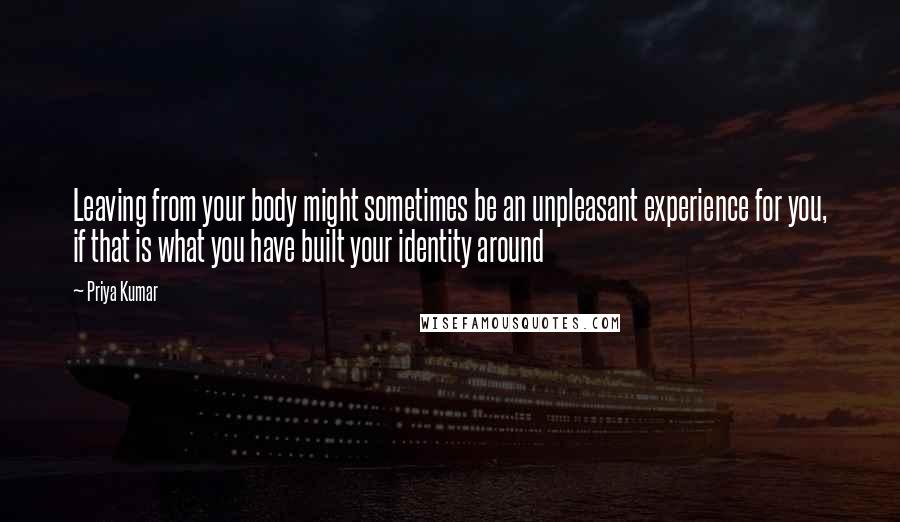 Priya Kumar Quotes: Leaving from your body might sometimes be an unpleasant experience for you, if that is what you have built your identity around