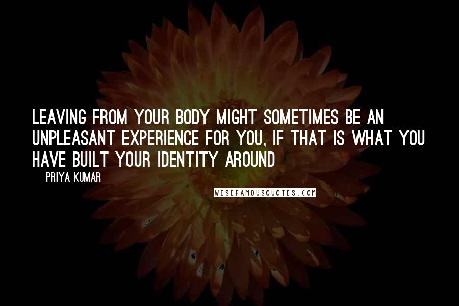 Priya Kumar Quotes: Leaving from your body might sometimes be an unpleasant experience for you, if that is what you have built your identity around