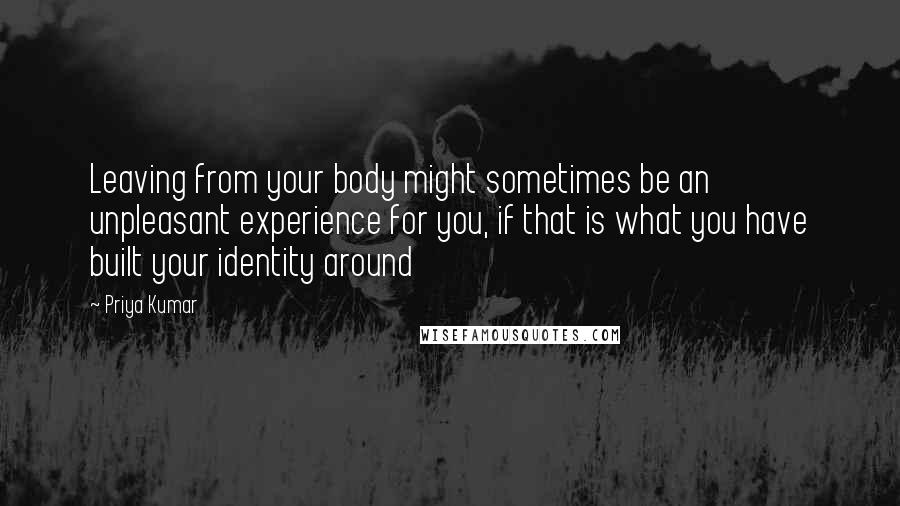 Priya Kumar Quotes: Leaving from your body might sometimes be an unpleasant experience for you, if that is what you have built your identity around