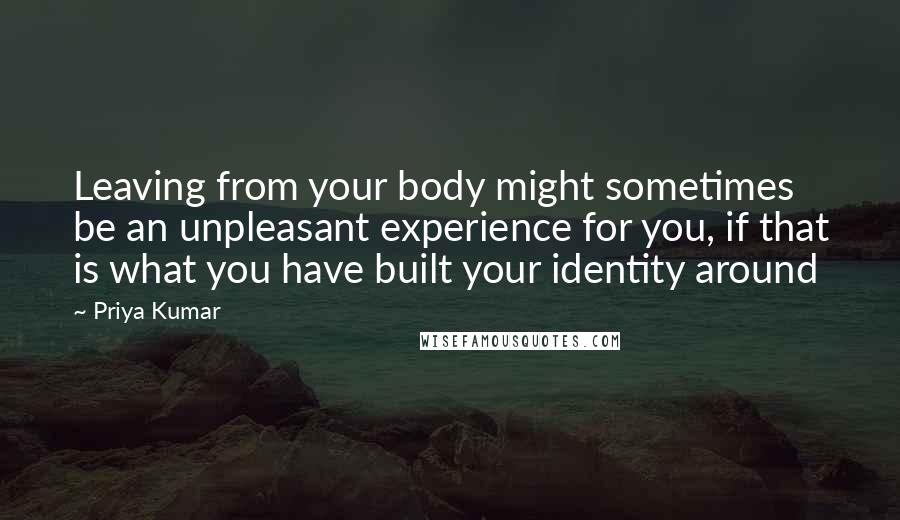 Priya Kumar Quotes: Leaving from your body might sometimes be an unpleasant experience for you, if that is what you have built your identity around