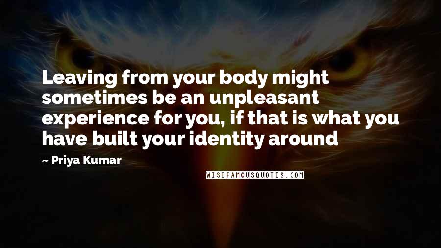 Priya Kumar Quotes: Leaving from your body might sometimes be an unpleasant experience for you, if that is what you have built your identity around