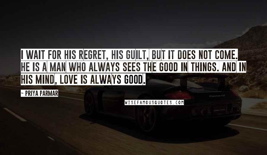 Priya Parmar Quotes: I wait for his regret, his guilt, but it does not come. He is a man who always sees the good in things. And in his mind, love is always good.