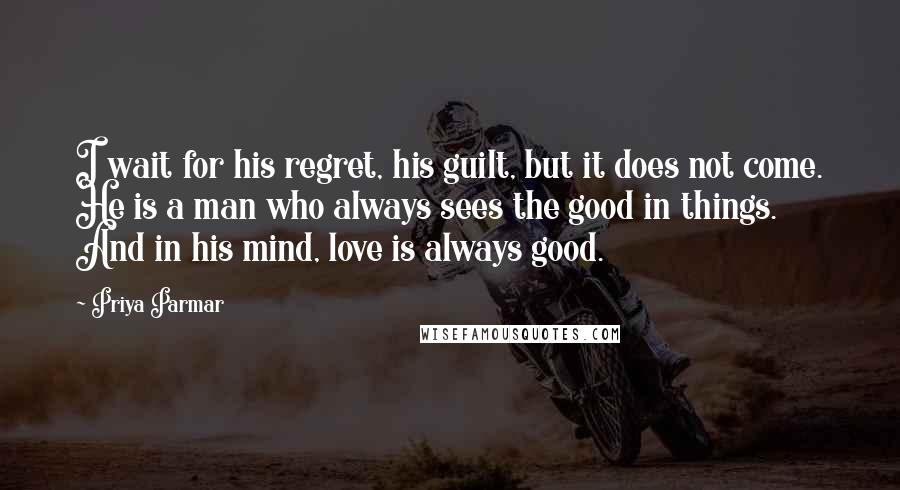 Priya Parmar Quotes: I wait for his regret, his guilt, but it does not come. He is a man who always sees the good in things. And in his mind, love is always good.