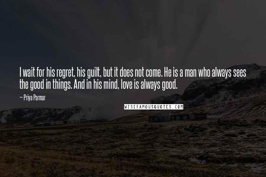 Priya Parmar Quotes: I wait for his regret, his guilt, but it does not come. He is a man who always sees the good in things. And in his mind, love is always good.